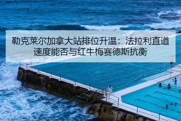 勒克莱尔加拿大站排位升温：法拉利直道速度能否与红牛梅赛德斯抗衡