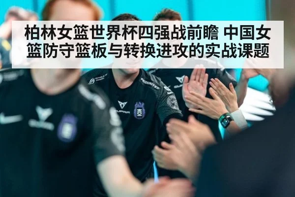 柏林女篮世界杯四强战前瞻 中国女篮防守篮板与转换进攻的实战课题